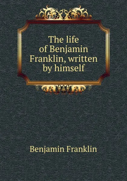 Обложка книги The life of Benjamin Franklin, written by himself, B. Franklin