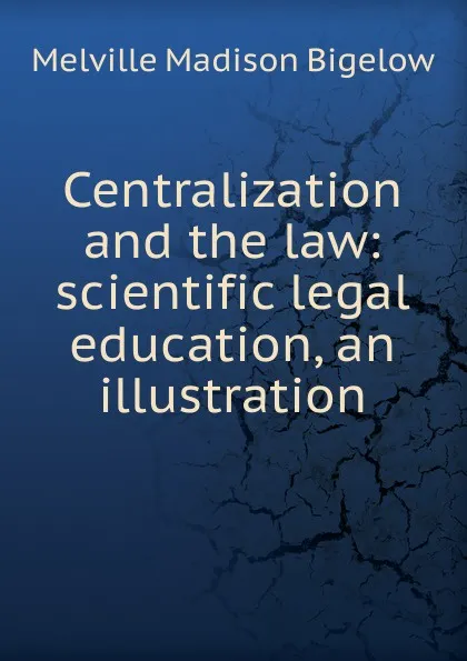 Обложка книги Centralization and the law: scientific legal education, an illustration, Melville Madison Bigelow