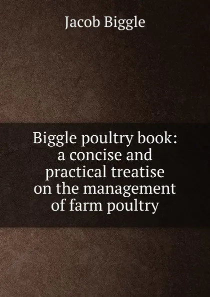 Обложка книги Biggle poultry book: a concise and practical treatise on the management of farm poultry, Jacob Biggle