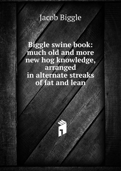 Обложка книги Biggle swine book: much old and more new hog knowledge, arranged in alternate streaks of fat and lean, Jacob Biggle