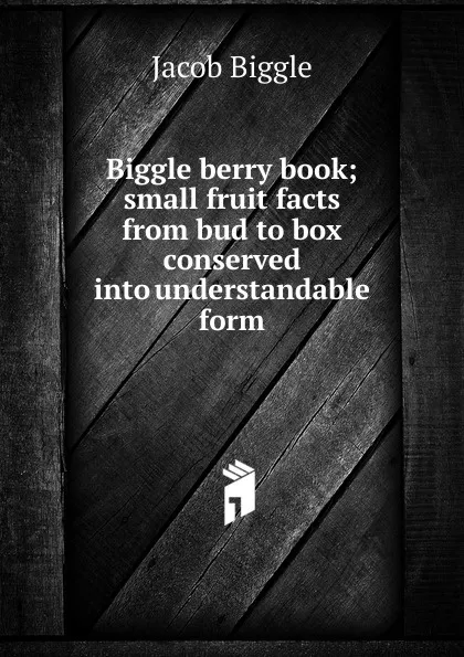 Обложка книги Biggle berry book; small fruit facts from bud to box conserved into understandable form, Jacob Biggle