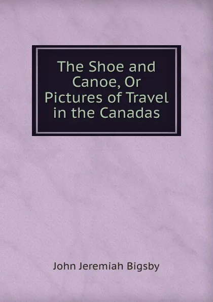 Обложка книги The Shoe and Canoe, Or Pictures of Travel in the Canadas, John Jeremiah Bigsby