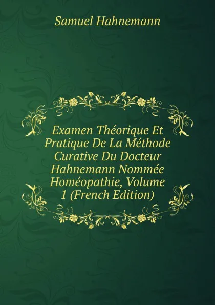 Обложка книги Examen Theorique Et Pratique De La Methode Curative Du Docteur Hahnemann Nommee Homeopathie, Volume 1 (French Edition), Samuel Hahnemann