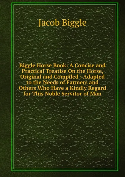 Обложка книги Biggle Horse Book: A Concise and Practical Treatise On the Horse, Original and Compiled : Adapted to the Needs of Farmers and Others Who Have a Kindly Regard for This Noble Servitor of Man, Jacob Biggle