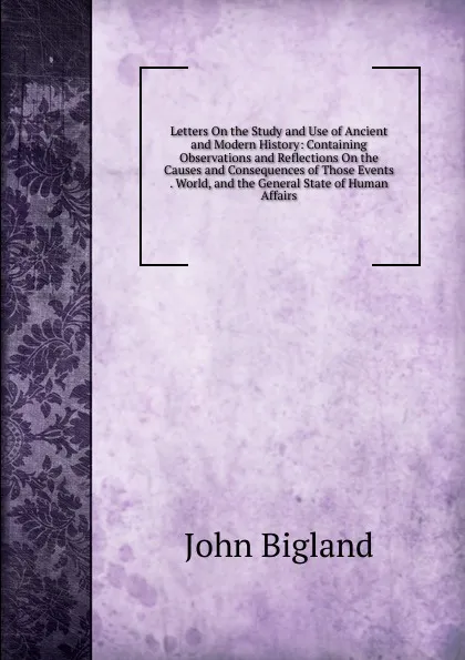 Обложка книги Letters On the Study and Use of Ancient and Modern History: Containing Observations and Reflections On the Causes and Consequences of Those Events . World, and the General State of Human Affairs, John Bigland