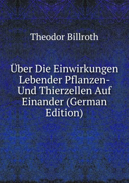 Обложка книги Uber Die Einwirkungen Lebender Pflanzen- Und Thierzellen Auf Einander (German Edition), Theodor Billroth