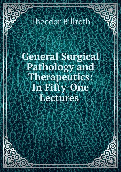 Обложка книги General Surgical Pathology and Therapeutics: In Fifty-One Lectures ., Theodor Billroth