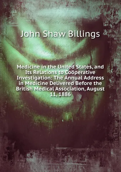 Обложка книги Medicine in the United States, and Its Relations to Cooperative Investigation: The Annual Address in Medicine Delivered Before the British Medical Association, August 11, 1886, John Shaw Billings