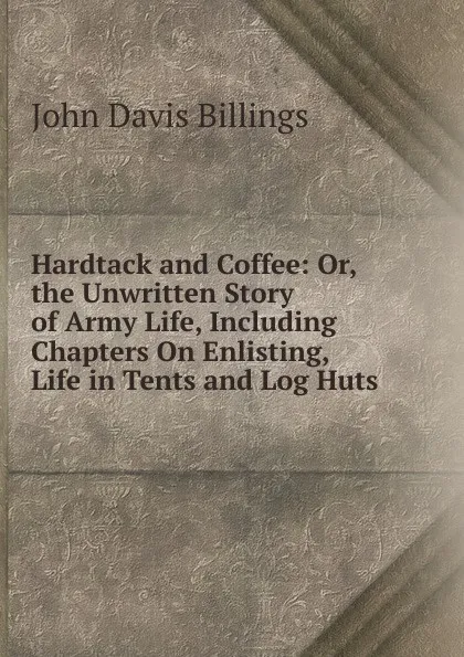 Обложка книги Hardtack and Coffee: Or, the Unwritten Story of Army Life, Including Chapters On Enlisting, Life in Tents and Log Huts ., John Davis Billings