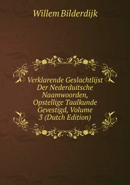 Обложка книги Verklarende Geslachtlijst Der Nederduitsche Naamwoorden, Opstellige Taalkunde Gevestigd, Volume 3 (Dutch Edition), Willem Bilderdijk