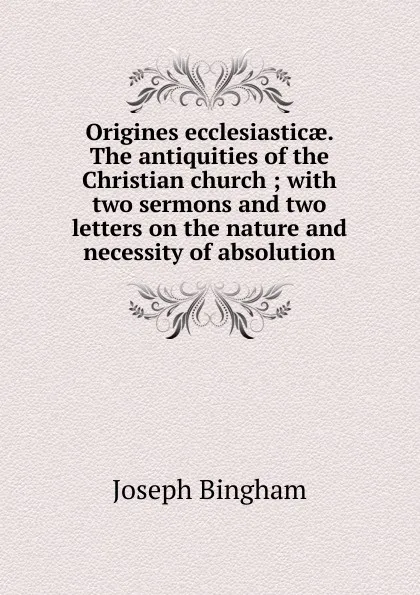 Обложка книги Origines ecclesiasticae. The antiquities of the Christian church ; with two sermons and two letters on the nature and necessity of absolution, Joseph Bingham