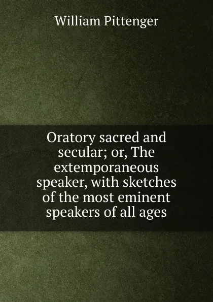 Обложка книги Oratory sacred and secular; or, The extemporaneous speaker, with sketches of the most eminent speakers of all ages, William Pittenger