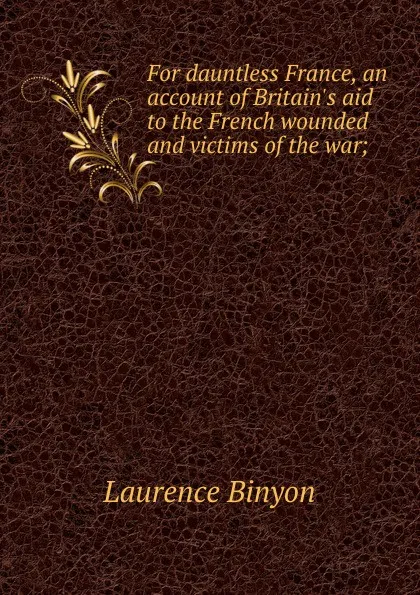 Обложка книги For dauntless France, an account of Britain.s aid to the French wounded and victims of the war;, Laurence Binyon