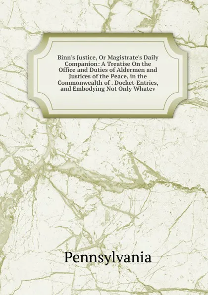 Обложка книги Binn.s Justice, Or Magistrate.s Daily Companion: A Treatise On the Office and Duties of Aldermen and Justices of the Peace, in the Commonwealth of . Docket-Entries, and Embodying Not Only Whatev, Pennsylvania