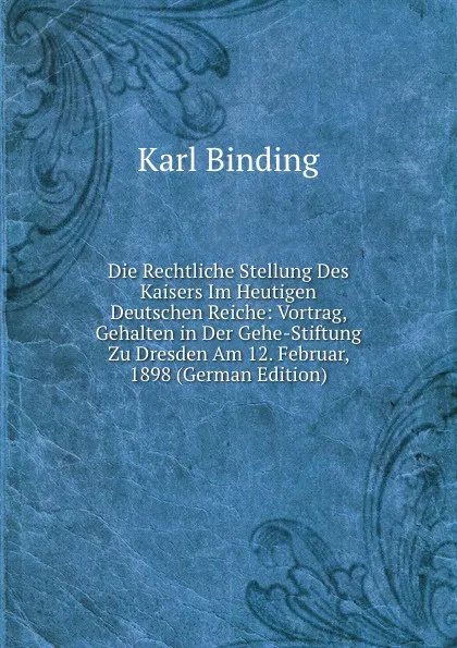 Обложка книги Die Rechtliche Stellung Des Kaisers Im Heutigen Deutschen Reiche: Vortrag, Gehalten in Der Gehe-Stiftung Zu Dresden Am 12. Februar, 1898 (German Edition), Karl Binding