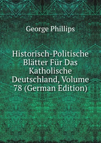 Обложка книги Historisch-Politische Blatter Fur Das Katholische Deutschland, Volume 78 (German Edition), George Phillips