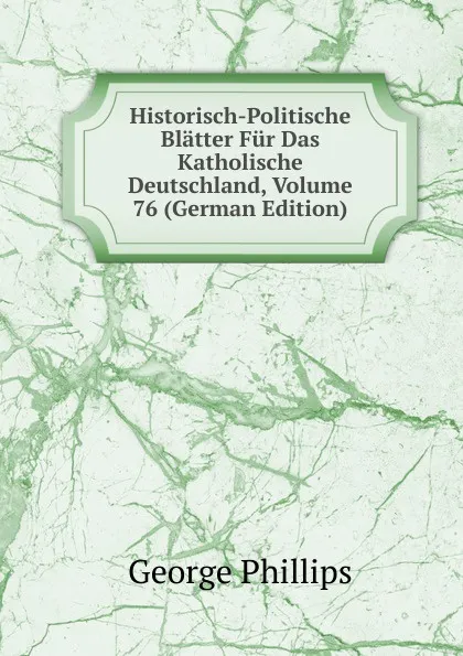 Обложка книги Historisch-Politische Blatter Fur Das Katholische Deutschland, Volume 76 (German Edition), George Phillips