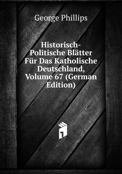 Обложка книги Historisch-Politische Blatter Fur Das Katholische Deutschland, Volume 67 (German Edition), George Phillips