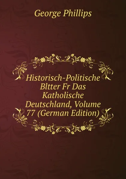 Обложка книги Historisch-Politische Bltter Fr Das Katholische Deutschland, Volume 77 (German Edition), George Phillips