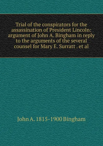 Обложка книги Trial of the conspirators for the assassination of President Lincoln: argument of John A. Bingham in reply to the arguments of the several counsel for Mary E. Surratt . et al., John A. 1815-1900 Bingham