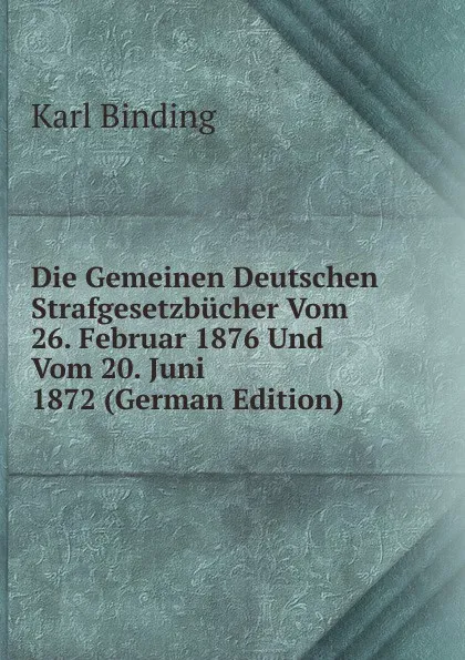 Обложка книги Die Gemeinen Deutschen Strafgesetzbucher Vom 26. Februar 1876 Und Vom 20. Juni 1872 (German Edition), Karl Binding