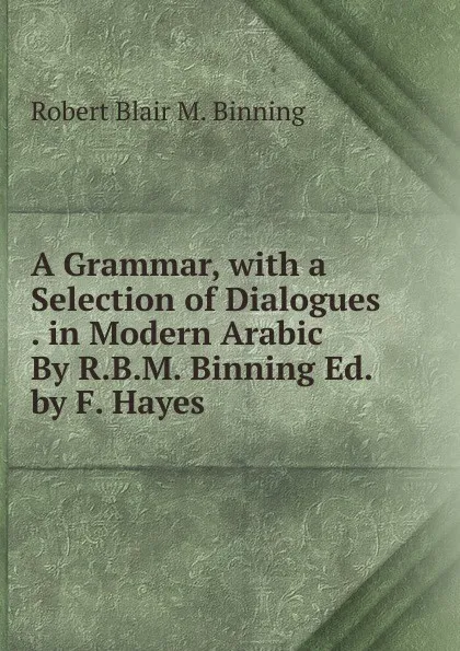 Обложка книги A Grammar, with a Selection of Dialogues . in Modern Arabic By R.B.M. Binning Ed. by F. Hayes, Robert Blair M. Binning