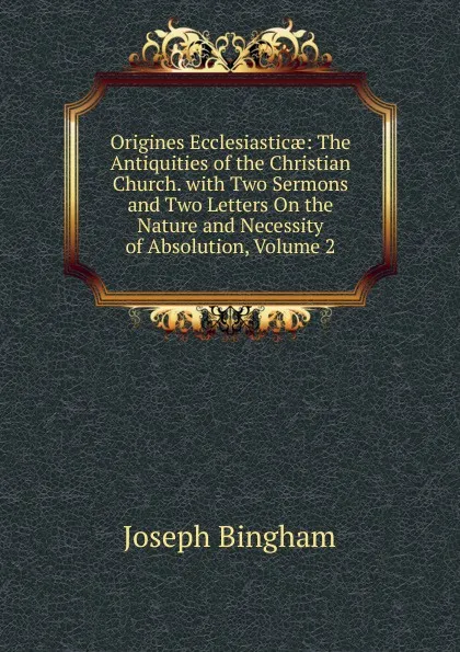 Обложка книги Origines Ecclesiasticae: The Antiquities of the Christian Church. with Two Sermons and Two Letters On the Nature and Necessity of Absolution, Volume 2, Joseph Bingham