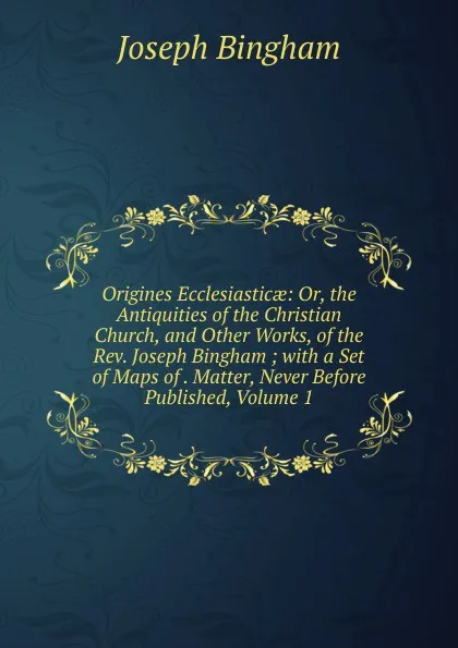 Обложка книги Origines Ecclesiasticae: Or, the Antiquities of the Christian Church, and Other Works, of the Rev. Joseph Bingham ; with a Set of Maps of . Matter, Never Before Published, Volume 1, Joseph Bingham