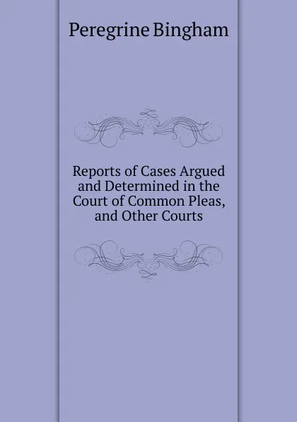 Обложка книги Reports of Cases Argued and Determined in the Court of Common Pleas, and Other Courts, Peregrine Bingham