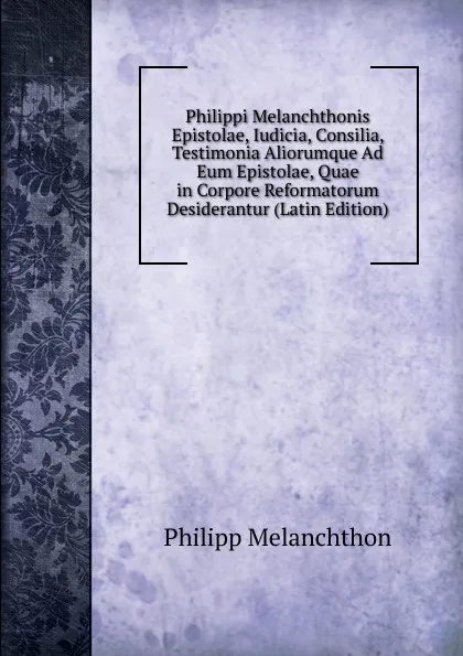 Обложка книги Philippi Melanchthonis Epistolae, Iudicia, Consilia, Testimonia Aliorumque Ad Eum Epistolae, Quae in Corpore Reformatorum Desiderantur (Latin Edition), Philipp Melanchthon