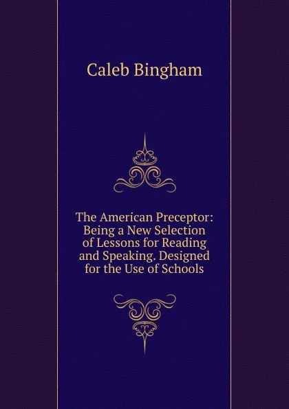 Обложка книги The American Preceptor: Being a New Selection of Lessons for Reading and Speaking. Designed for the Use of Schools, Caleb Bingham