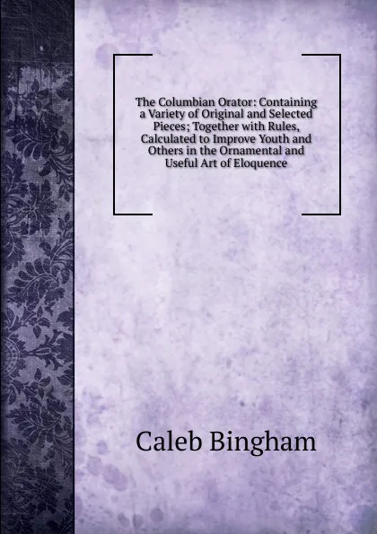 Обложка книги The Columbian Orator: Containing a Variety of Original and Selected Pieces; Together with Rules, Calculated to Improve Youth and Others in the Ornamental and Useful Art of Eloquence, Caleb Bingham