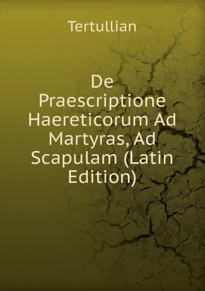 Обложка книги De Praescriptione Haereticorum Ad Martyras, Ad Scapulam (Latin Edition), Tertullian