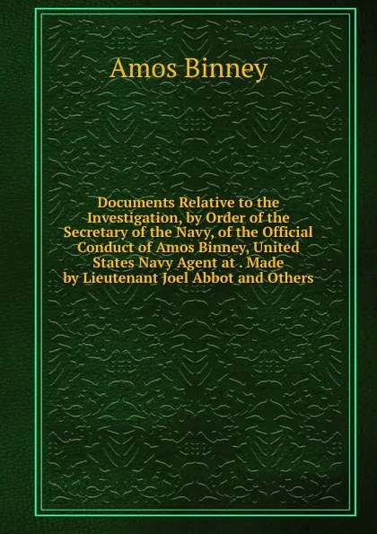 Обложка книги Documents Relative to the Investigation, by Order of the Secretary of the Navy, of the Official Conduct of Amos Binney, United States Navy Agent at . Made by Lieutenant Joel Abbot and Others, Amos Binney