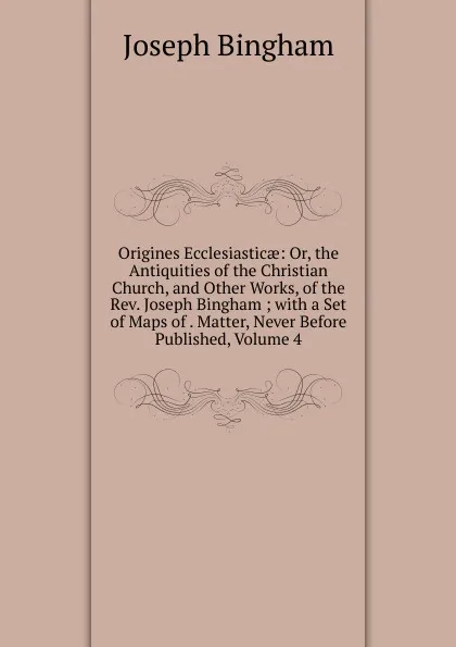 Обложка книги Origines Ecclesiasticae: Or, the Antiquities of the Christian Church, and Other Works, of the Rev. Joseph Bingham ; with a Set of Maps of . Matter, Never Before Published, Volume 4, Joseph Bingham