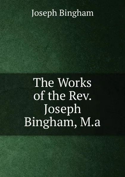 Обложка книги The Works of the Rev. Joseph Bingham, M.a., Joseph Bingham