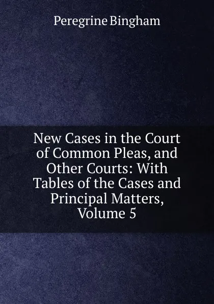 Обложка книги New Cases in the Court of Common Pleas, and Other Courts: With Tables of the Cases and Principal Matters, Volume 5, Peregrine Bingham