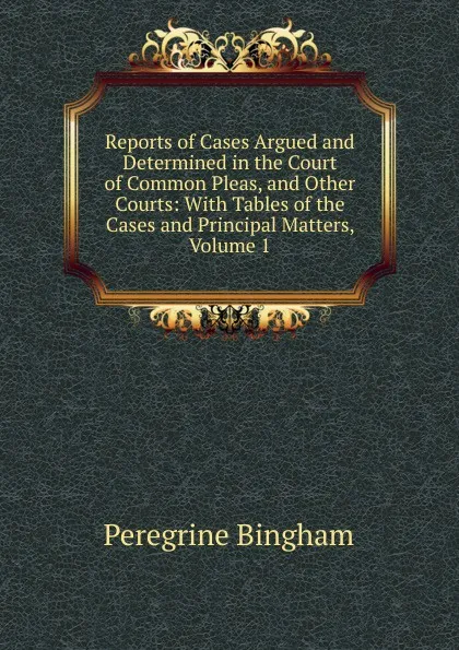 Обложка книги Reports of Cases Argued and Determined in the Court of Common Pleas, and Other Courts: With Tables of the Cases and Principal Matters, Volume 1, Peregrine Bingham