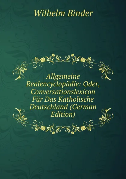 Обложка книги Allgemeine Realencyclopadie: Oder, Conversationslexicon Fur Das Katholische Deutschland (German Edition), Wilhelm Binder