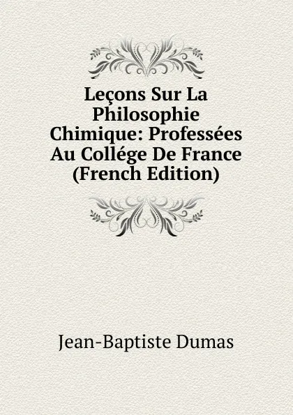 Обложка книги Lecons Sur La Philosophie Chimique: Professees Au College De France (French Edition), Jean-Baptiste Dumas