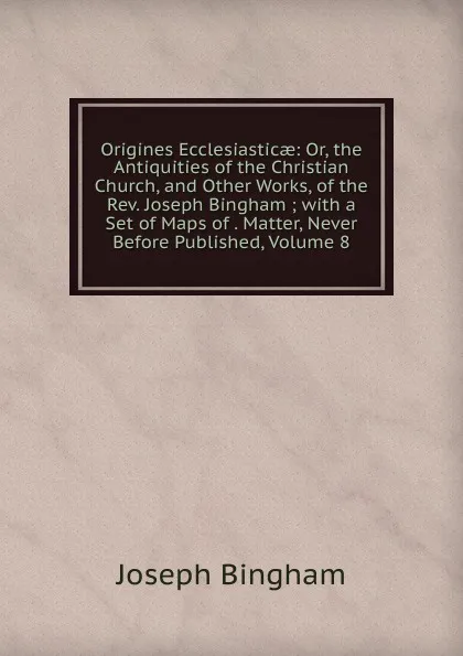 Обложка книги Origines Ecclesiasticae: Or, the Antiquities of the Christian Church, and Other Works, of the Rev. Joseph Bingham ; with a Set of Maps of . Matter, Never Before Published, Volume 8, Joseph Bingham