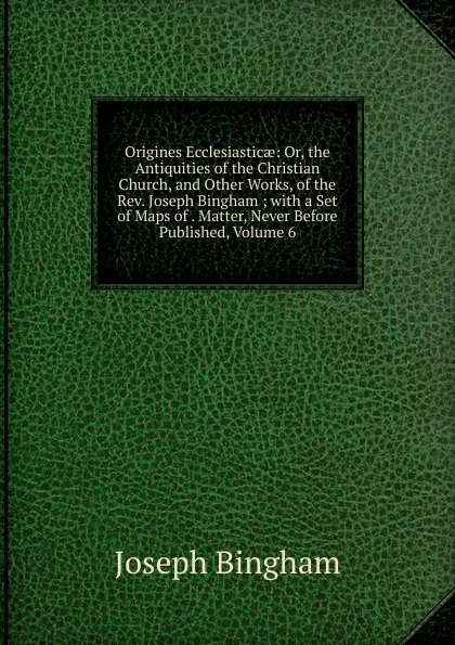 Обложка книги Origines Ecclesiasticae: Or, the Antiquities of the Christian Church, and Other Works, of the Rev. Joseph Bingham ; with a Set of Maps of . Matter, Never Before Published, Volume 6, Joseph Bingham