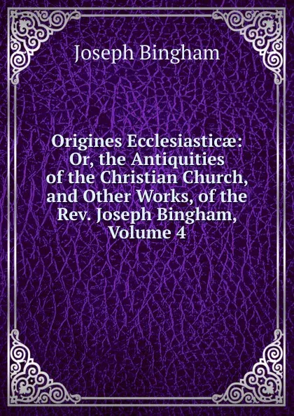 Обложка книги Origines Ecclesiasticae: Or, the Antiquities of the Christian Church, and Other Works, of the Rev. Joseph Bingham, Volume 4, Joseph Bingham