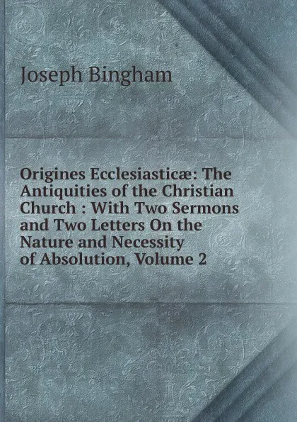 Обложка книги Origines Ecclesiasticae: The Antiquities of the Christian Church : With Two Sermons and Two Letters On the Nature and Necessity of Absolution, Volume 2, Joseph Bingham