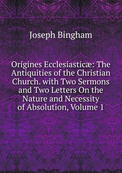 Обложка книги Origines Ecclesiasticae: The Antiquities of the Christian Church. with Two Sermons and Two Letters On the Nature and Necessity of Absolution, Volume 1, Joseph Bingham