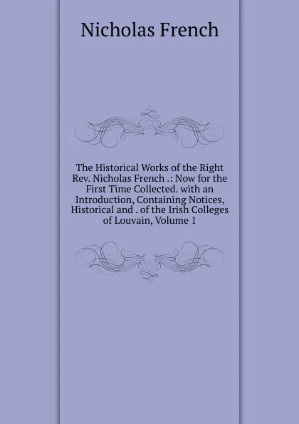 Обложка книги The Historical Works of the Right Rev. Nicholas French .: Now for the First Time Collected. with an Introduction, Containing Notices, Historical and . of the Irish Colleges of Louvain, Volume 1, Nicholas French