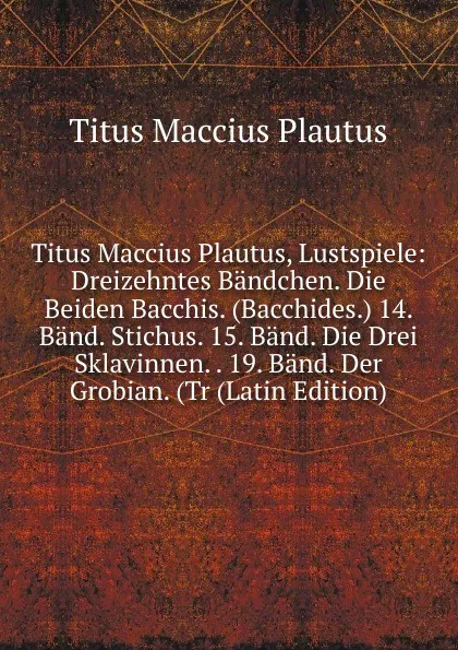 Обложка книги Titus Maccius Plautus, Lustspiele: Dreizehntes Bandchen. Die Beiden Bacchis. (Bacchides.) 14. Band. Stichus. 15. Band. Die Drei Sklavinnen. . 19. Band. Der Grobian. (Tr (Latin Edition), Titus Maccius Plautus