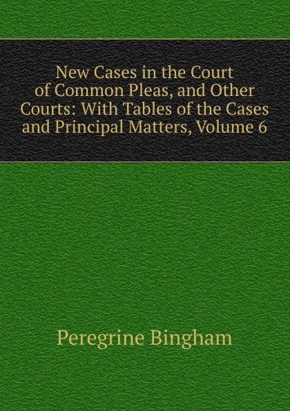 Обложка книги New Cases in the Court of Common Pleas, and Other Courts: With Tables of the Cases and Principal Matters, Volume 6, Peregrine Bingham