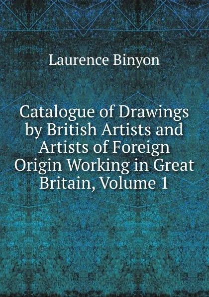 Обложка книги Catalogue of Drawings by British Artists and Artists of Foreign Origin Working in Great Britain, Volume 1, Laurence Binyon