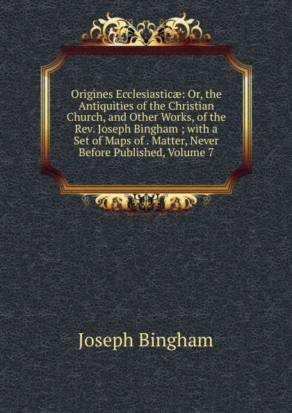 Обложка книги Origines Ecclesiasticae: Or, the Antiquities of the Christian Church, and Other Works, of the Rev. Joseph Bingham ; with a Set of Maps of . Matter, Never Before Published, Volume 7, Joseph Bingham